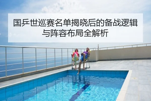 国乒世巡赛名单揭晓后的备战逻辑与阵容布局全解析