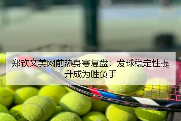 郑钦文美网前热身赛复盘：发球稳定性提升成为胜负手