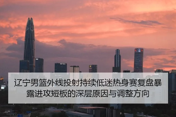 辽宁男篮外线投射持续低迷热身赛复盘暴露进攻短板的深层原因与调整方向