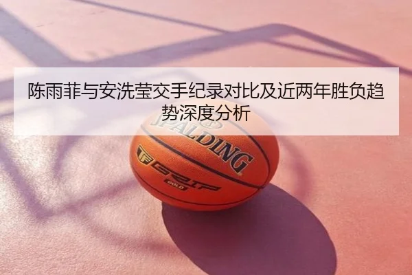 陈雨菲与安洗莹交手纪录对比及近两年胜负趋势深度分析