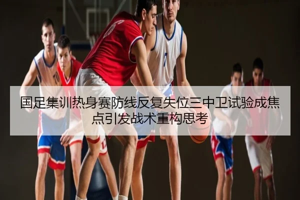 国足集训热身赛防线反复失位三中卫试验成焦点引发战术重构思考